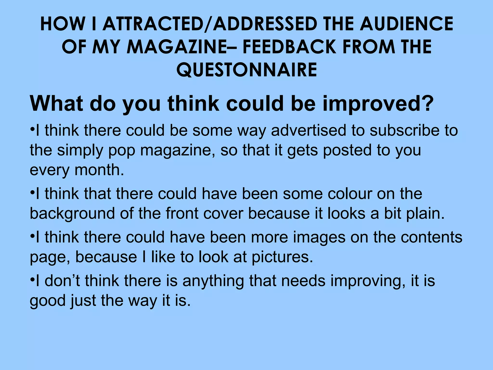 What do you think could be improved? I think there could be some way advertised to subscribe to the simply pop magazine, so that it gets posted to you every month. I think that there could have been some colour on the background of the front cover because it looks a bit plain. I think there could have been more images on the contents page, because I like to look at pictures. I don’t think there is anything that needs improving, it is good just the way it is. HOW I ATTRACTED/ADDRESSED THE AUDIENCE OF MY MAGAZINE– FEEDBACK FROM THE QUESTONNAIRE 
