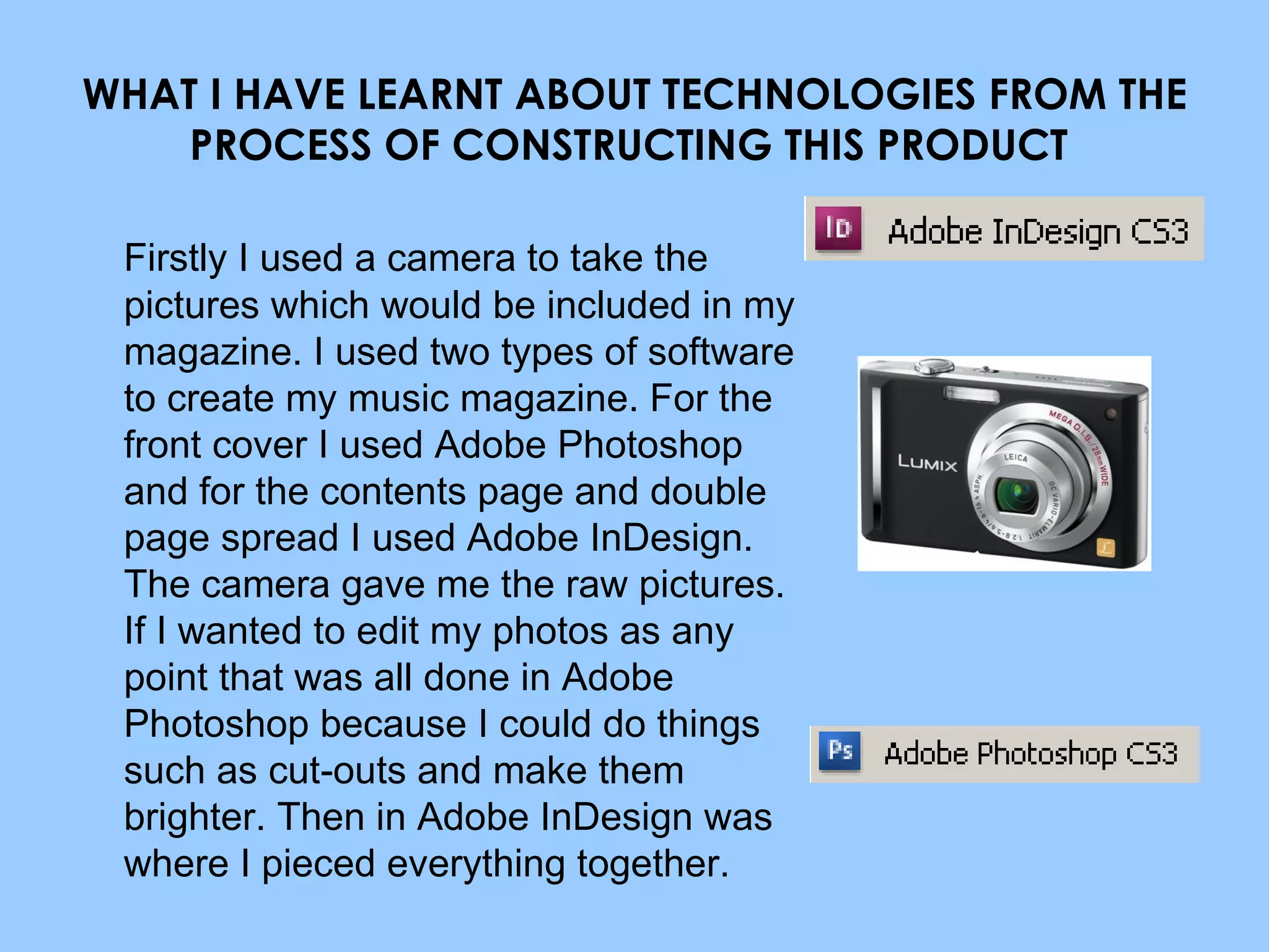 WHAT I HAVE LEARNT ABOUT TECHNOLOGIES FROM THE PROCESS OF CONSTRUCTING THIS PRODUCT  Firstly I used a camera to take the pictures which would be included in my magazine.  I used two types of software to create my music magazine. For the front cover I used Adobe Photoshop and for the contents page and double page spread I used Adobe InDesign. The camera gave me the raw pictures. If I wanted to edit my photos as any point that was all done in Adobe Photoshop because I could do things such as cut-outs and make them brighter. Then in Adobe InDesign was where I pieced everything together. 