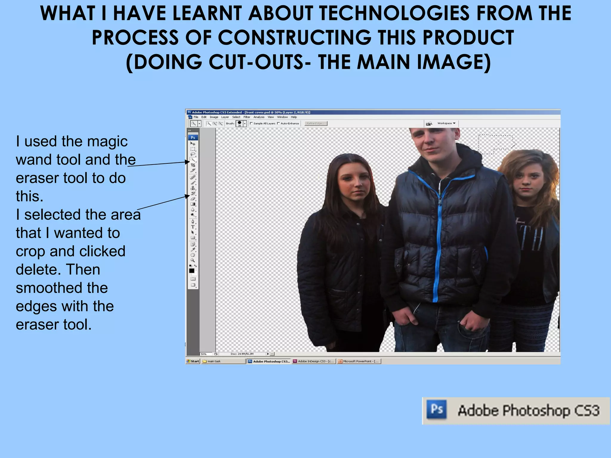 WHAT I HAVE LEARNT ABOUT TECHNOLOGIES FROM THE PROCESS OF CONSTRUCTING THIS PRODUCT   (DOING CUT-OUTS- THE MAIN IMAGE) I used the magic wand tool and the eraser tool to do this. I selected the area that I wanted to crop and clicked delete. Then smoothed the edges with the eraser tool. 