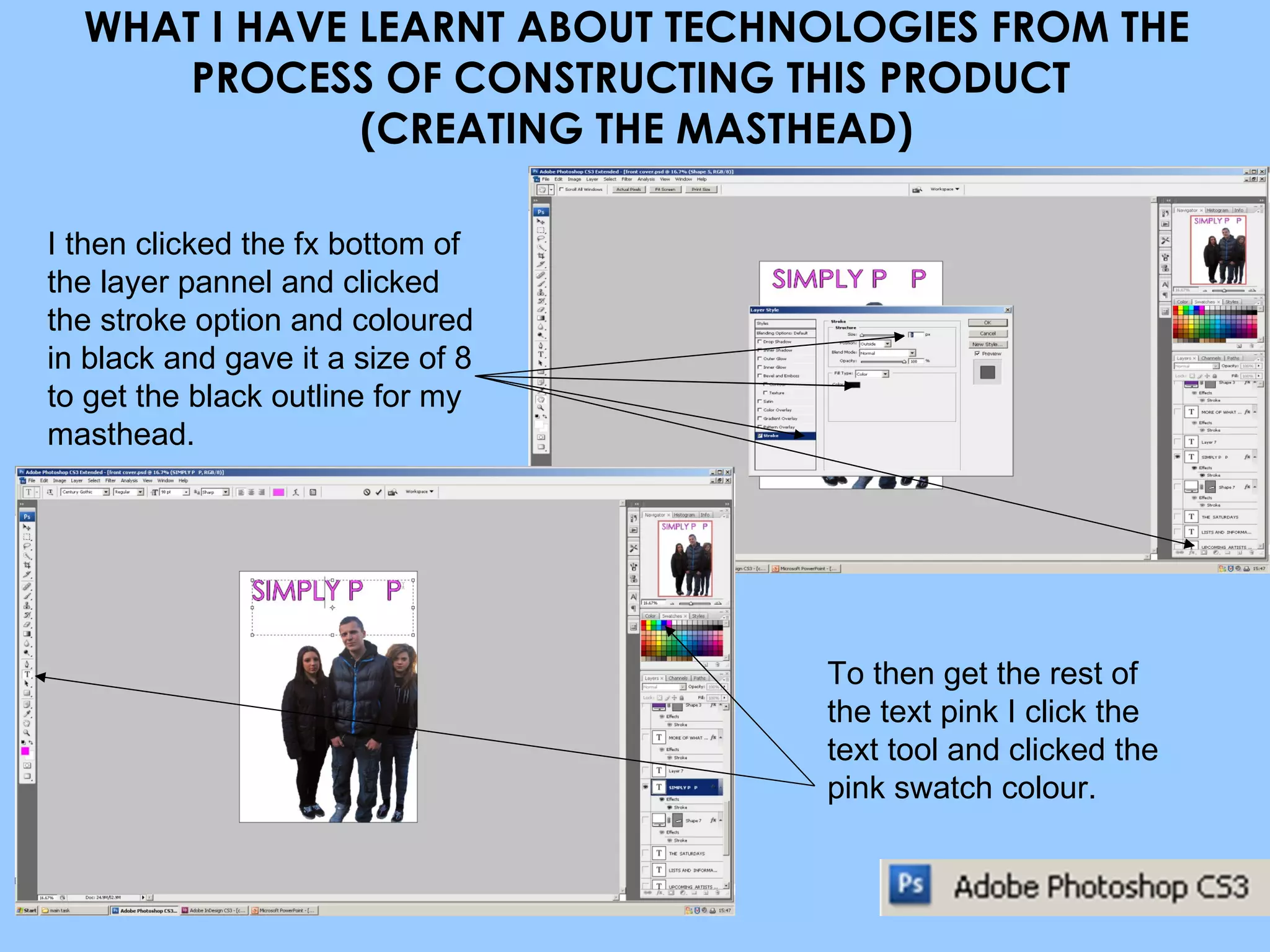 WHAT I HAVE LEARNT ABOUT TECHNOLOGIES FROM THE PROCESS OF CONSTRUCTING THIS PRODUCT  (CREATING THE MASTHEAD) I then clicked the fx bottom of the layer pannel and clicked the stroke option and coloured in black and gave it a size of 8 to get the black outline for my masthead. To then get the rest of the text pink I click the text tool and clicked the pink swatch colour. 