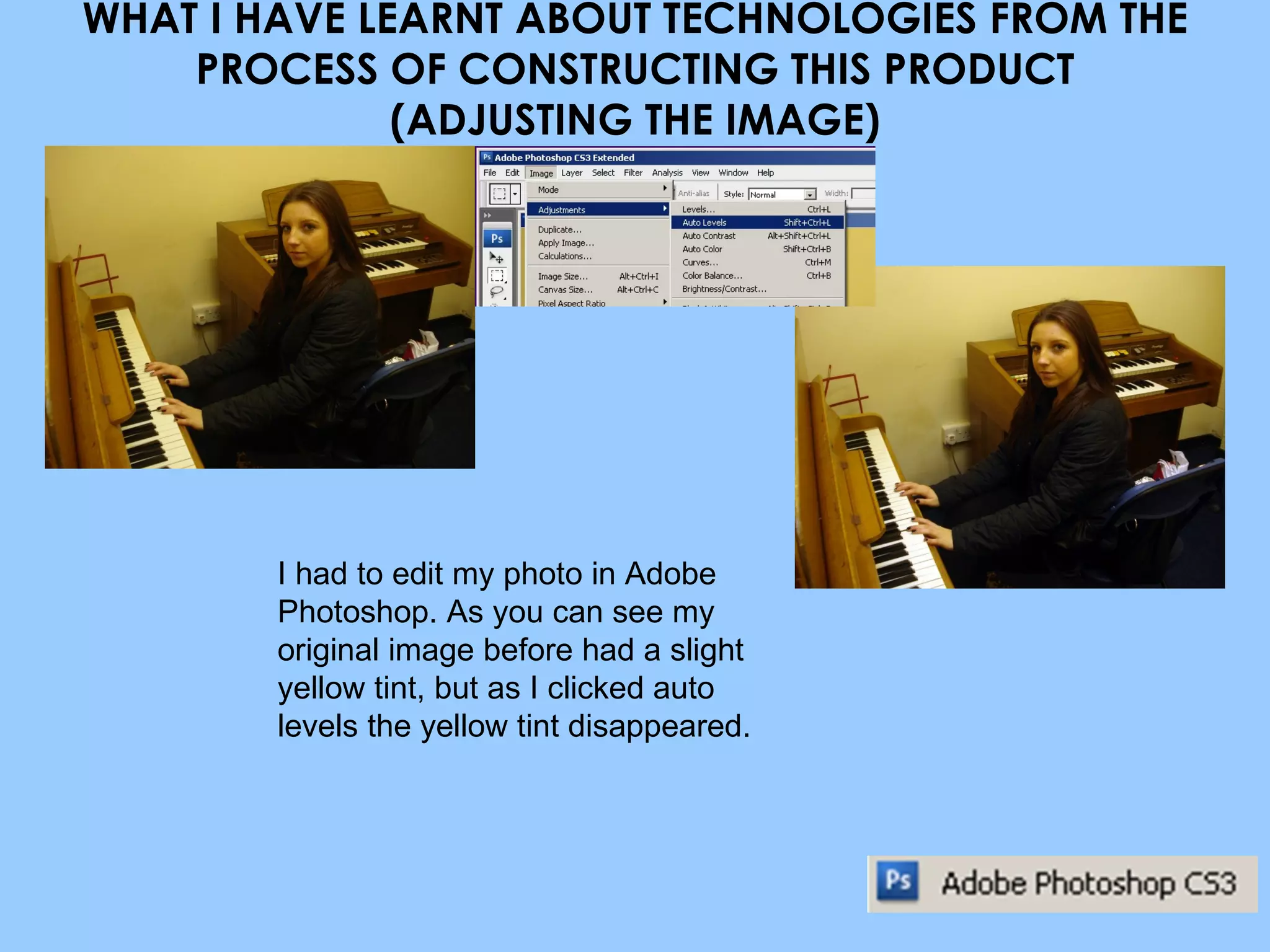 WHAT I HAVE LEARNT ABOUT TECHNOLOGIES FROM THE PROCESS OF CONSTRUCTING THIS PRODUCT (ADJUSTING THE IMAGE) I had to edit my photo in Adobe Photoshop. As you can see my original image before had a slight yellow tint, but as I clicked auto levels the yellow tint disappeared. 