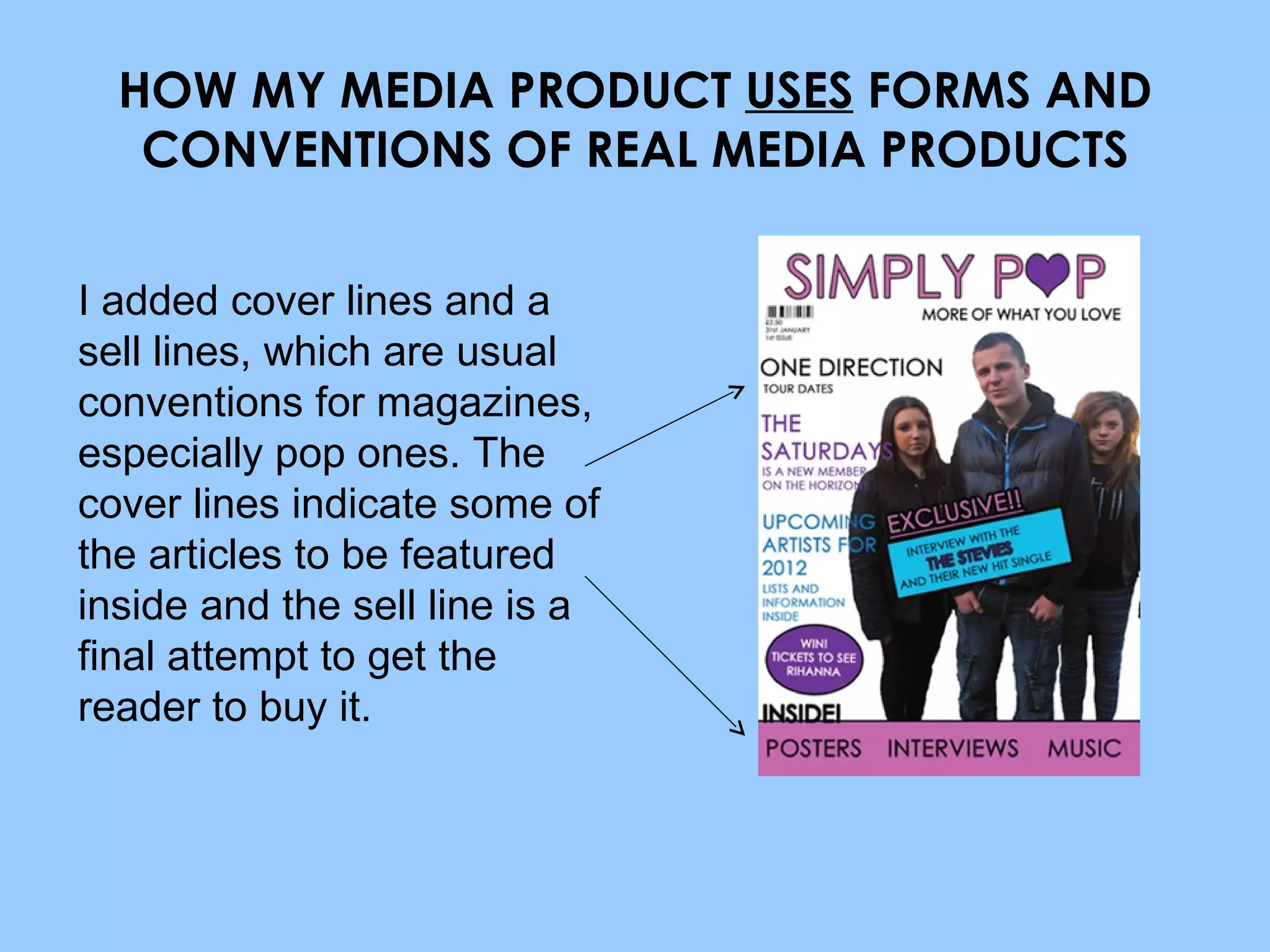 HOW MY MEDIA PRODUCT  USES  FORMS AND CONVENTIONS OF REAL MEDIA PRODUCTS I added cover lines and a sell lines, which are usual conventions for magazines, especially pop ones. The cover lines indicate some of the articles to be featured inside and the sell line is a final attempt to get the reader to buy it. 