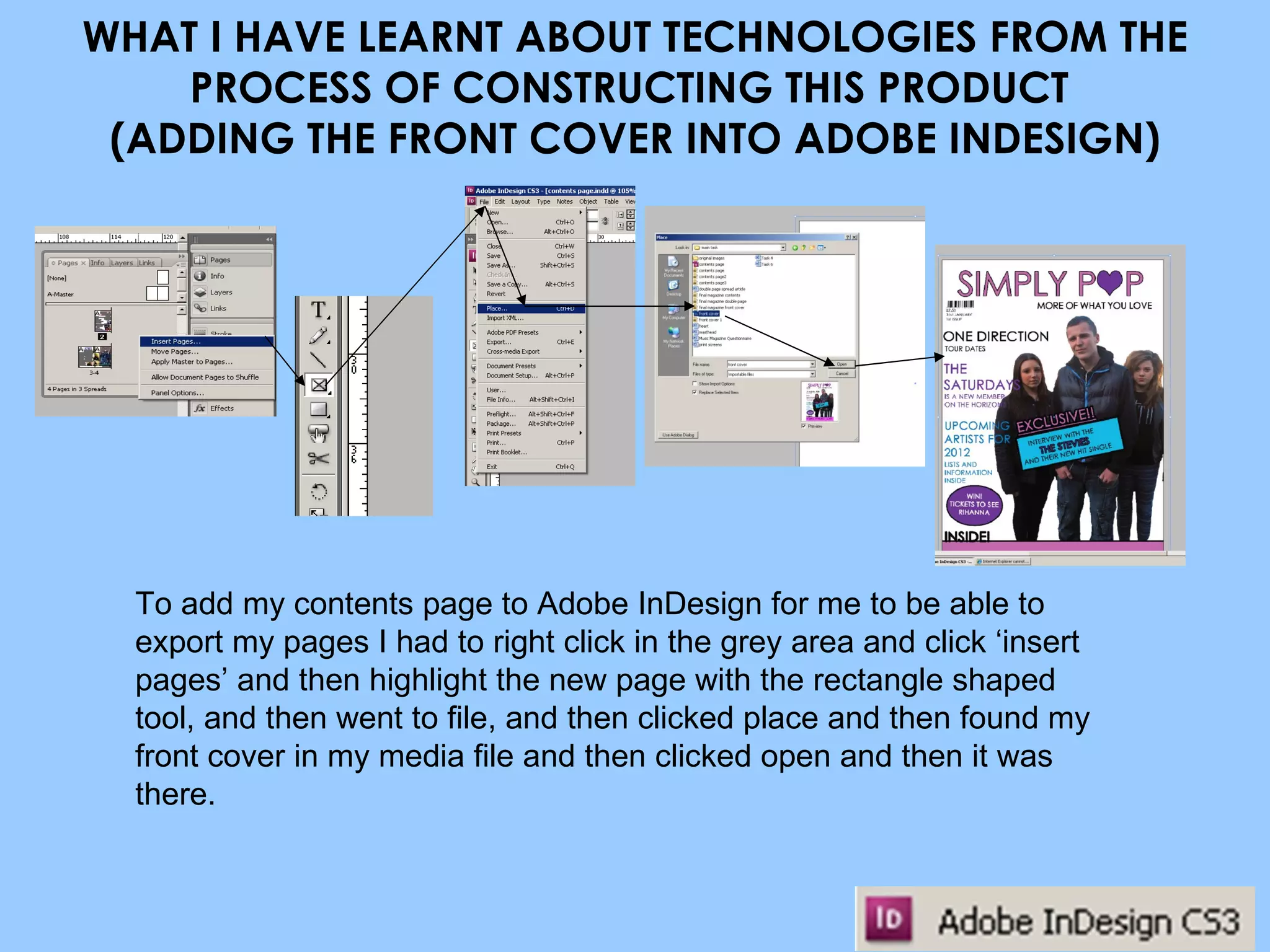 WHAT I HAVE LEARNT ABOUT TECHNOLOGIES FROM THE PROCESS OF CONSTRUCTING THIS PRODUCT  (ADDING THE FRONT COVER INTO ADOBE INDESIGN) To add my contents page to Adobe InDesign for me to be able to export my pages I had to right click in the grey area and click ‘insert pages’ and then highlight the new page with the rectangle shaped tool, and then went to file, and then clicked place and then found my front cover in my media file and then clicked open and then it was there. 
