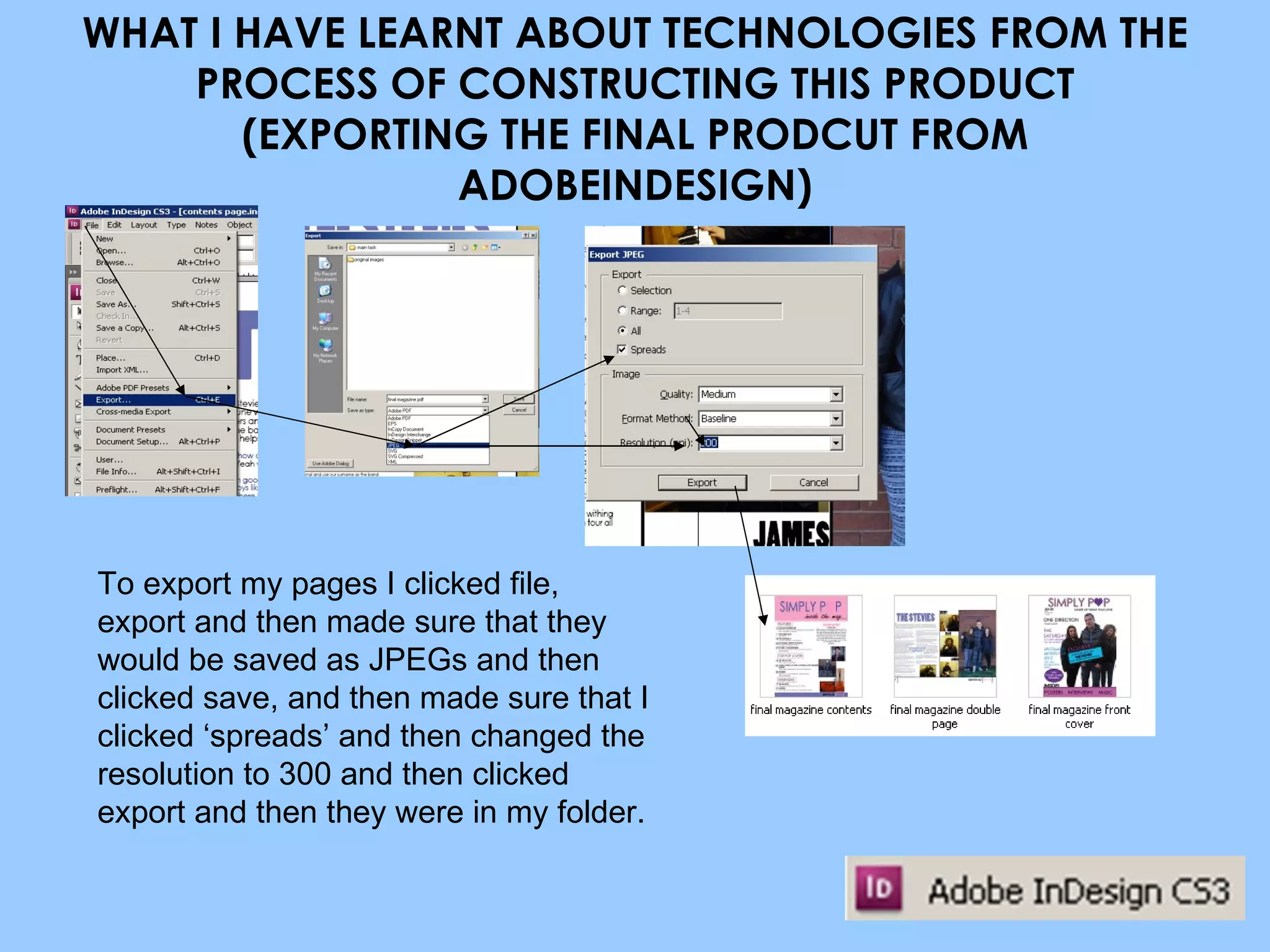WHAT I HAVE LEARNT ABOUT TECHNOLOGIES FROM THE PROCESS OF CONSTRUCTING THIS PRODUCT (EXPORTING THE FINAL PRODCUT FROM ADOBEINDESIGN) To export my pages I clicked file, export and then made sure that they would be saved as JPEGs and then clicked save, and then made sure that I clicked ‘spreads’ and then changed the resolution to 300 and then clicked export and then they were in my folder. 