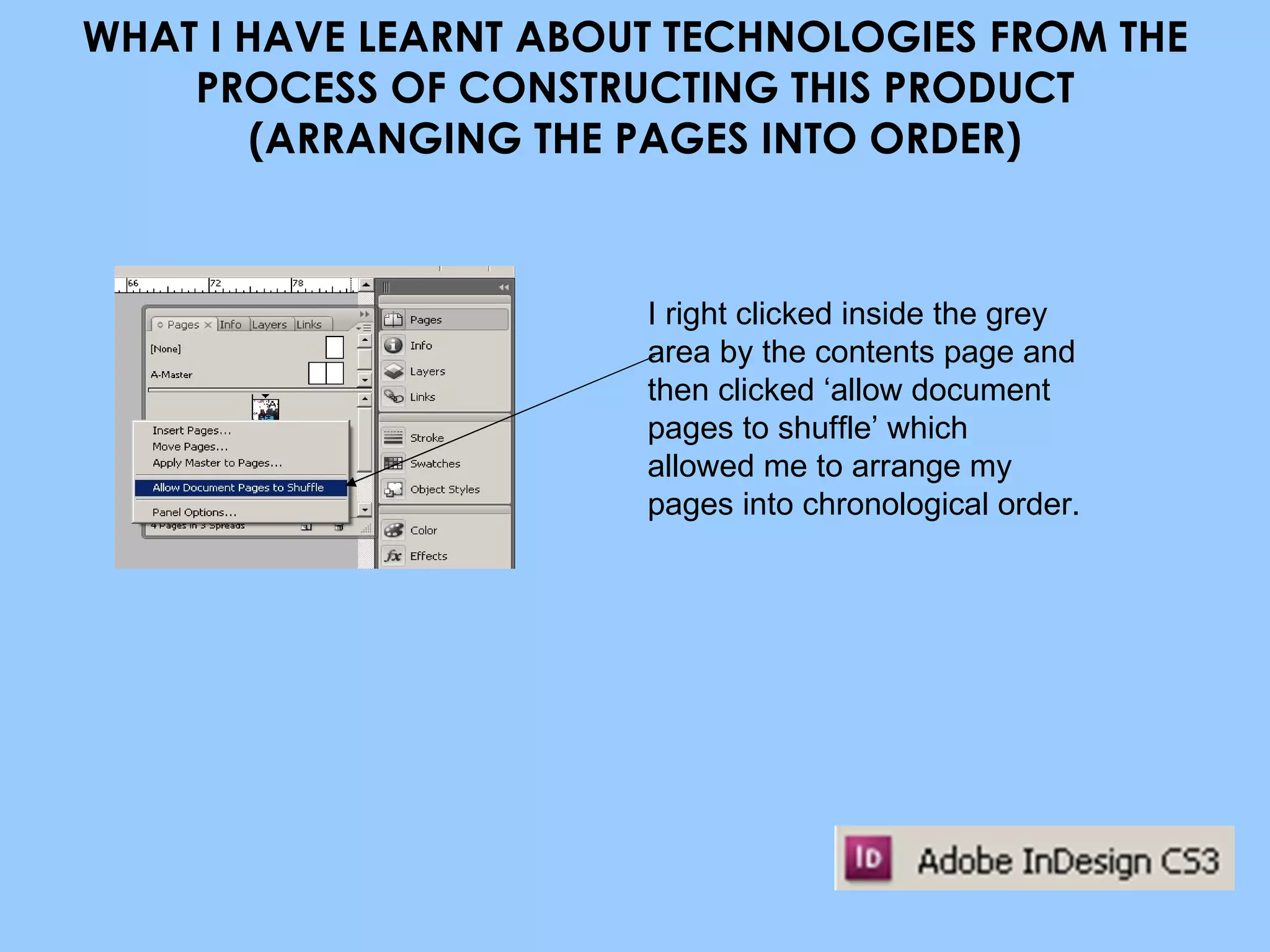 WHAT I HAVE LEARNT ABOUT TECHNOLOGIES FROM THE PROCESS OF CONSTRUCTING THIS PRODUCT (ARRANGING THE PAGES INTO ORDER) I right clicked inside the grey area by the contents page and then clicked ‘allow document pages to shuffle’ which allowed me to arrange my pages into chronological order. 