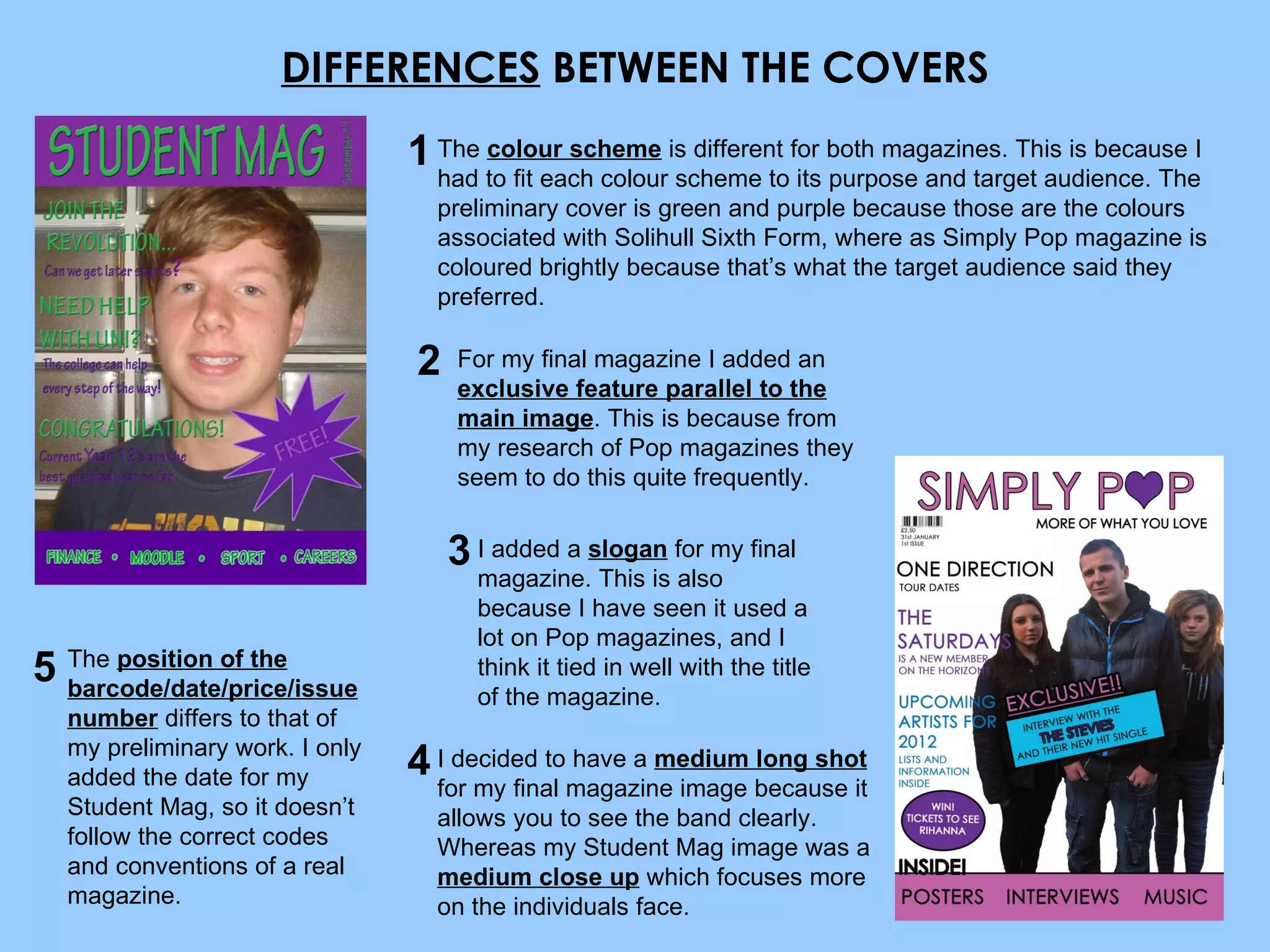 DIFFERENCES  BETWEEN THE COVERS The  colour scheme  is different for both magazines. This is because I had to fit each colour scheme to its purpose and target audience. The preliminary cover is green and purple because those are the colours associated with Solihull Sixth Form, where as Simply Pop magazine is coloured brightly because that’s what the target audience said they preferred. For my final magazine I added an  exclusive feature parallel to the main image . This is because from my research of Pop magazines they seem to do this quite frequently. I added a  slogan  for my final magazine. This is also because I have seen it used a lot on Pop magazines, and I think it tied in well with the title of the magazine. The  position of the barcode/date/price/issue number  differs to that of my preliminary work. I only added the date for my Student Mag, so it doesn’t follow the correct codes and conventions of a real magazine. I decided to have a  medium long shot  for my final magazine image because it allows you to see the band clearly. Whereas my Student Mag image was a  medium close up  which focuses more on the individuals face. 1 2 3 4 5 