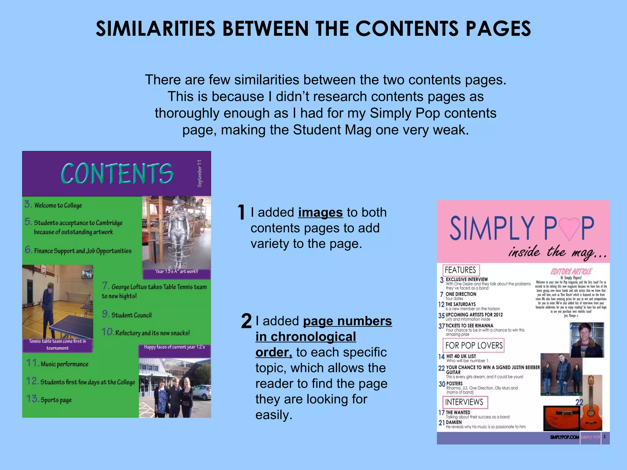 SIMILARITIES BETWEEN THE CONTENTS PAGES I added  images  to both contents pages to add variety to the page. I added  page numbers in chronological order,  to each specific topic, which allows the reader to find the page they are looking for easily. There are few similarities between the two contents pages. This is because I didn’t research contents pages as thoroughly enough as I had for my Simply Pop contents page, making the Student Mag one very weak. 1 2 