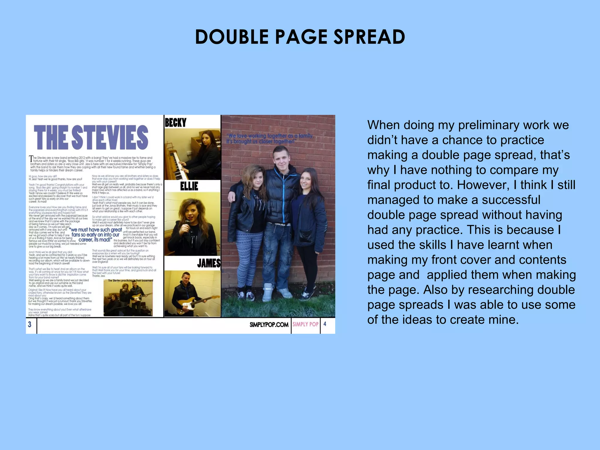 DOUBLE PAGE SPREAD When doing my preliminary work we didn’t have a chance to practice making a double page spread, that’s why I have nothing to compare my final product to. However, I think I still managed to make a successful double page spread without having had any practice. This is because I used the skills I have learnt when making my front cover and contents page and  applied them when making the page. Also by researching double page spreads I was able to use some of the ideas to create mine. 
