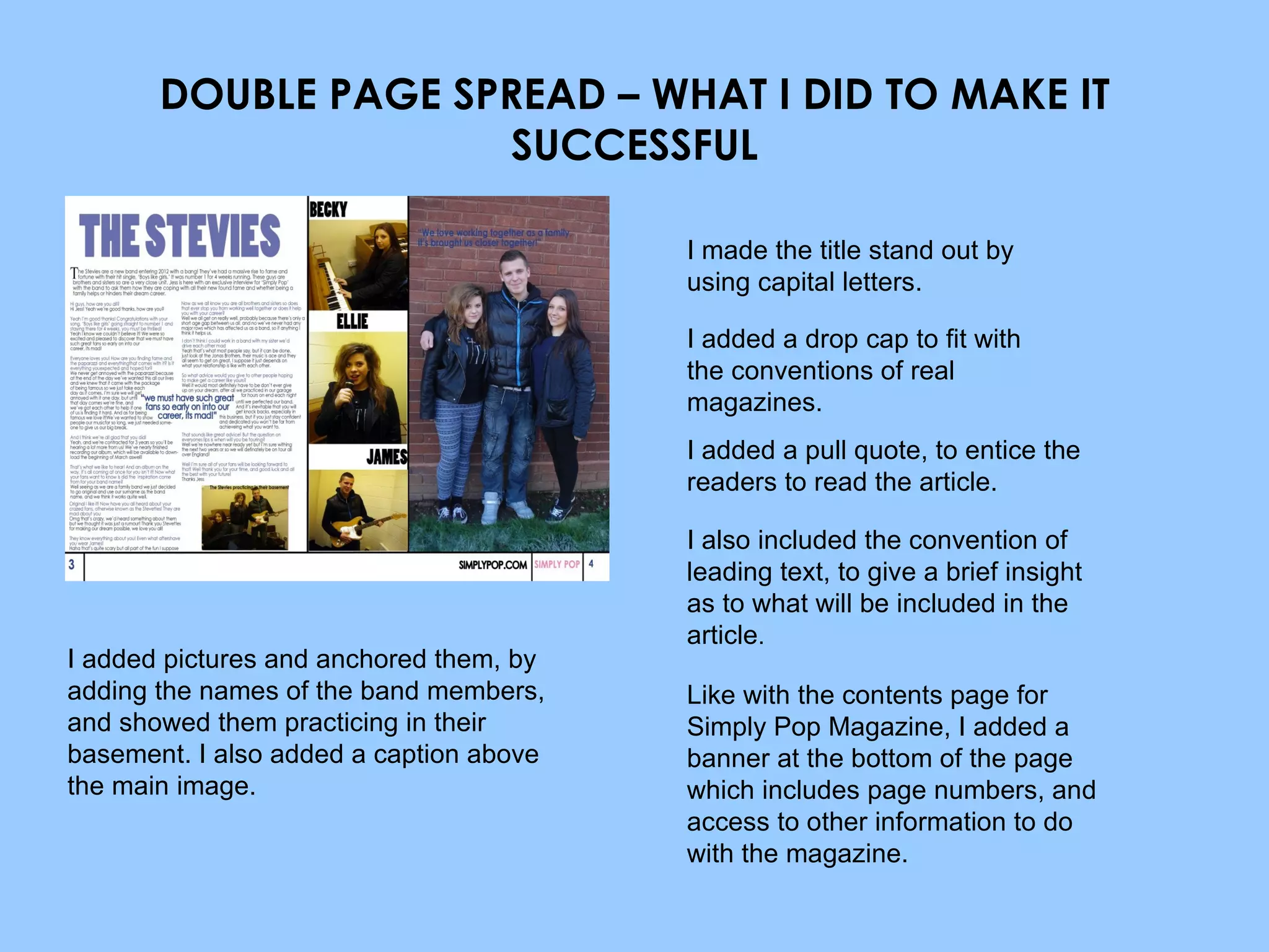 DOUBLE PAGE SPREAD – WHAT I DID TO MAKE IT SUCCESSFUL I made the title stand out by using capital letters. I added a drop cap to fit with the conventions of real magazines. I added a pull quote, to entice the readers to read the article. I also included the convention of leading text, to give a brief insight as to what will be included in the article . I added pictures and anchored them, by adding the names of the band members, and showed them practicing in their basement. I also added a caption above the main image. Like with the contents page for Simply Pop Magazine, I added a banner at the bottom of the page which includes page numbers, and access to other information to do with the magazine. 