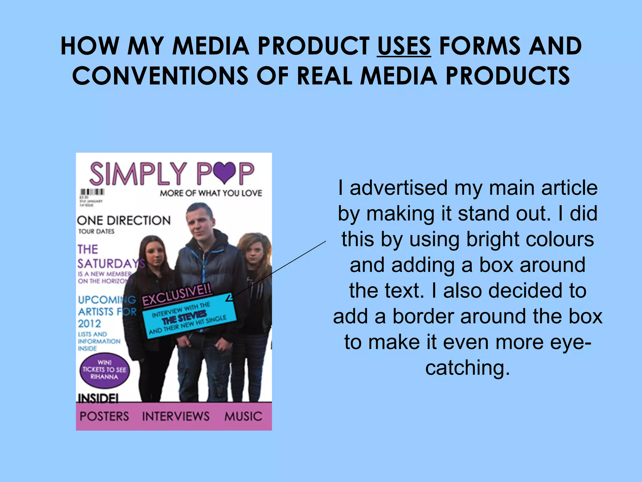 HOW MY MEDIA PRODUCT  USES  FORMS AND CONVENTIONS OF REAL MEDIA PRODUCTS I advertised my main article by making it stand out. I did this by using bright colours and adding a box around the text. I also decided to add a border around the box to make it even more eye-catching. 
