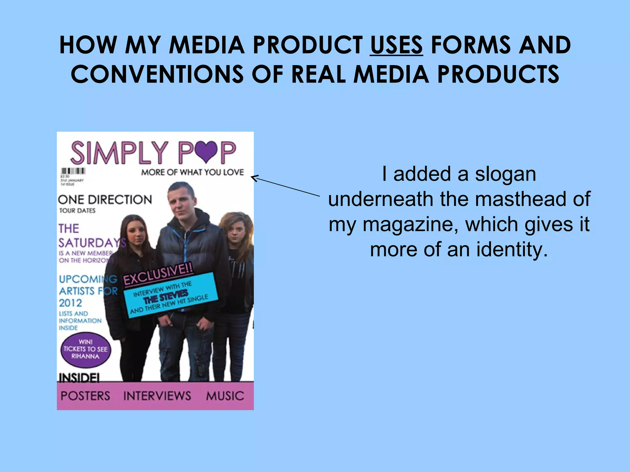 HOW MY MEDIA PRODUCT  USES  FORMS AND CONVENTIONS OF REAL MEDIA PRODUCTS I added a slogan underneath the masthead of my magazine, which gives it more of an identity. 