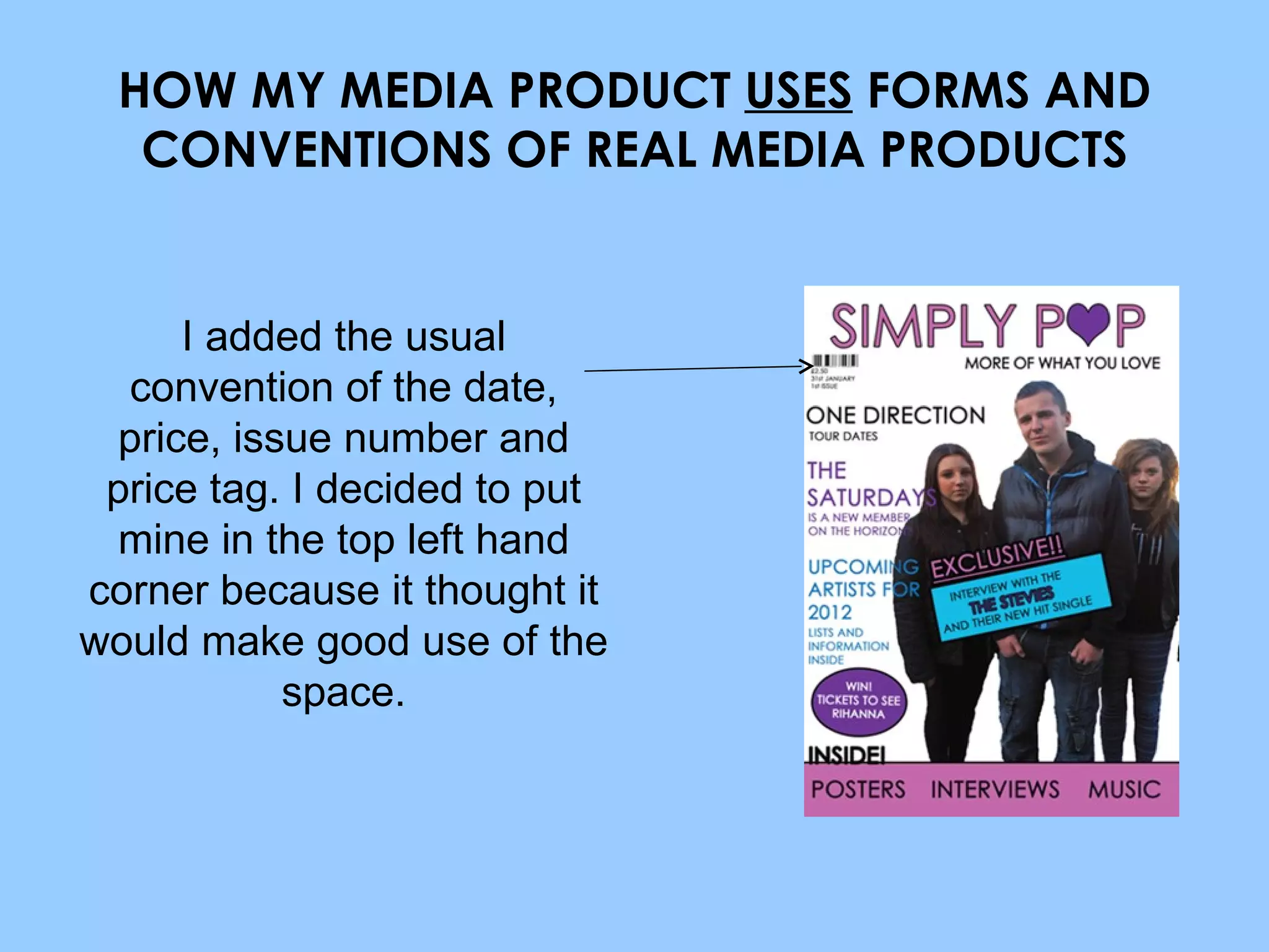 HOW MY MEDIA PRODUCT  USES  FORMS AND CONVENTIONS OF REAL MEDIA PRODUCTS I added the usual convention of the date, price, issue number and price tag. I decided to put mine in the top left hand corner because it thought it would make good use of the space. 