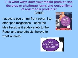 1. In what ways does your media product, use, develop or challenge forms and conventions of real media products? (USES) I added a pug on my front cover, like  other pop magazines. I used the  idea because it adds variety to the Page, and also attracts the eye to  what is inside. 