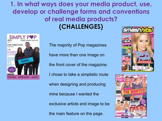 1. In what ways does your media product, use, develop or challenge forms and conventions of real media products? (CHALLENGES) The majority of Pop magazines have more than one image on the front cover of the magazine. I chose to take a simplistic route when designing and producing mine because I wanted the exclusive article and image to be the main feature on the page . 