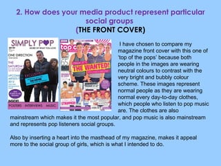 2. How does your media product represent particular social groups  ( THE FRONT COVER) I have chosen to compare my magazine front cover with this one of ‘top of the pops’ because both people in the images are wearing neutral colours to contrast with the very bright and bubbly colour scheme. These images represent normal people as they are wearing normal every day-to-day clothes, which people who listen to pop music are. The clothes are also mainstream which makes it the most popular, and pop music is also mainstream and represents pop listeners social groups. Also by inserting a heart into the masthead of my magazine, makes it appeal more to the social group of girls, which is what I intended to do. 