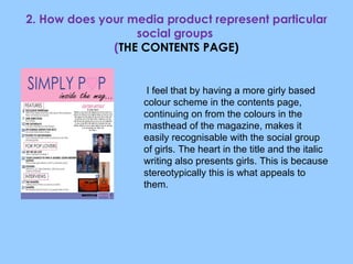 2. How does your media product represent particular social groups  ( THE CONTENTS PAGE) I feel that by having a more girly based colour scheme in the contents page, continuing on from the colours in the masthead of the magazine, makes it easily recognisable with the social group of girls. The heart in the title and the italic writing also presents girls. This is because stereotypically this is what appeals to them. 