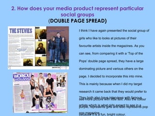 2. How does your media product represent particular social groups ( DOUBLE PAGE SPREAD) I think I have again presented the social group of girls who like to looks at pictures of their favourite artists inside the magazines. As you can see, from comparing it with a ‘Top of the Pops’ double page spread, they have a large dominating picture and various others on the page. I decided to incorporate this into mine. This is mainly because when I did my target research it came back that they would prefer to see more picture with little text .Also the colour purple, represents girls and also represents pop because it is a fun, bright colour. They both also have interviews with famous artists which is what girls expect to see in a pop magazine. 
