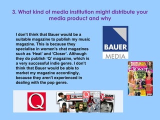 3. What kind of media institution might distribute your media product and why I don’t think that Bauer would be a suitable magazine to publish my music magazine. This is because they specialise in women's chat magazines such as ‘Heat’ and ‘Closer’. Although they do publish ‘Q’ magazine, which is a very successful indie genre. I don’t think that Bauer would be able to market my magazine accordingly, because they aren't experienced in dealing with the pop genre. 