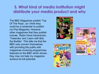 3. What kind of media institution might distribute your media product and why The BBC Magazines publish ‘Top Of The Pops’, so I think they could be a contender to publish my Pop Magazine. However, other magazines that they publish include, ‘Robin Hood Adventures’, ‘Tweenies’ and ‘Learn with Bob the Builder’. This tells me that the BBC only concern themselves with providing the public with magazines involving programmes featured on the BBC which shows they may not help my magazine achieve its full potential. 