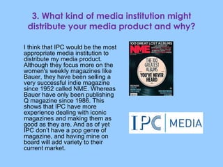 3. What kind of media institution might distribute your media product and why? I think that IPC would be the most appropriate media institution to distribute my media product. Although they focus more on the women's weekly magazines like Bauer, they have been selling a very successful indie magazine since 1952 called NME. Whereas Bauer have only been publishing Q magazine since 1986. This shows that IPC have more experience dealing with iconic magazines and making them as good as they are. And as of yet IPC don’t have a pop genre of magazine, and having mine on board will add variety to their current market. 