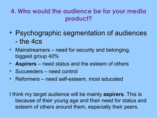 4. Who would the audience be for your media product? Psychographic segmentation of audiences - the 4cs Mainstreamers – need for security and belonging, biggest group 40% Aspirers  – need status and the esteem of others Succeeders – need control Reformers – need self-esteem, most educated I think my target audience will be mainly  aspirers . This is because of their young age and their need for status and esteem of others around them, especially their peers. 