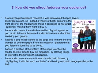 5. How did you attract/address your audience? From my target audience research it was discovered that pop lovers  like bright colours, so I added a variety of bright colours to the  front cover of the magazine to make it appealing to my target  audience, making them want to buy it. I also added cover lines which would be of great appeal to pop music listeners, because I added interviews and articles involving pop groups. I added a pug to add variety to the page and to make the eye  wander all over the page. From my research I gathered that  pop listeners don’t like to be bored. I added a sell line at the bottom of the page to entice the  reader one last time to buy the magazine, by offering things  of interest to them inside the magazine. I also added an one main article and made that obvious by  highlighting it with the word ‘exclusive’ and having one main image parallel to the text . 