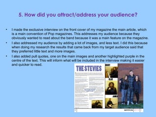 5. How did you attract/address your audience? I made the exclusive interview on the front cover of my magazine the main article, which is a main convention of Pop magazines. This addresses my audience because they obviously wanted to read about the band because it was a main feature on the magazine. I also addressed my audience by adding a lot of images, and less text. I did this because when doing my research the results that came back from my target audience said that they preferred little text and more images. I also added pull quotes, one on the main images and another highlighted purple in the centre of the text. This will inform what will be included in the interview making it easier and quicker to read. 