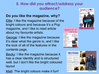 5. How did you attract/address your audience? Do you like the magazine, why? Ellie : I like the magazine because of the bright colours and because it’s a Pop magazine, and I like to read article about my favourite artists. George : I like the magazine because it’s clear what the genre is, and I like the look of all of the features in the contents page . Becky : I like the magazine because it has a clear identity and is structured well, but I don’t like the bright coloured layout Matt : The bright colours make it fun ! 