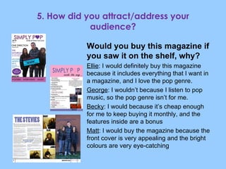 5. How did you attract/address your audience? Would you buy this magazine if you saw it on the shelf, why? Ellie : I would definitely buy this magazine because it includes everything that I want in a magazine, and I love the pop genre. George : I wouldn’t because I listen to pop music, so the pop genre isn’t for me. Becky : I would because it’s cheap enough for me to keep buying it monthly, and the features inside are a bonus Matt : I would buy the magazine because the front cover is very appealing and the bright colours are very eye-catching 