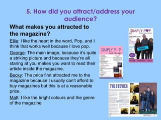 What makes you attracted to the magazine? Ellie : I like the heart in the word, Pop, and I think that works well because I love pop. George : The main image, because it’s quite a striking picture and because they’re all staring at you makes you want to read their article inside the magazine. Becky : The price first attracted me to the magazine because I usually can’t afford to buy magazines but this is at a reasonable price. Mat t: I like the bright colours and the genre of the magazine 5. How did you attract/address your audience? 