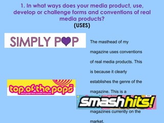 1. In what ways does your media product, use, develop or challenge forms and conventions of real media products? (USES) The masthead of my magazine uses conventions of real media products. This is because it clearly establishes the genre of the magazine. This is a convention often used by Pop magazines currently on the market. 