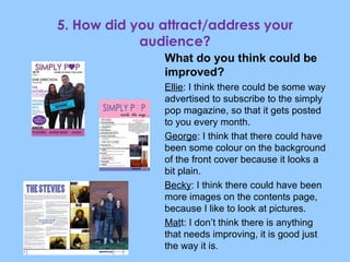 What do you think could be improved? Ellie : I think there could be some way advertised to subscribe to the simply pop magazine, so that it gets posted to you every month. George : I think that there could have been some colour on the background of the front cover because it looks a bit plain. Becky : I think there could have been more images on the contents page, because I like to look at pictures. Mat t: I don’t think there is anything that needs improving, it is good just the way it is. 5. How did you attract/address your audience? 
