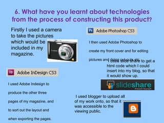 6. What have you learnt about technologies from the process of constructing this product ? Firstly I used a camera to take the pictures which would be included in my magazine.  I then used Adobe Photoshop to create my front cover and for editing pictures and doing cut-outs etc. I used Adobe Indesign to  produce the other three pages of my magazine, and to sort out the layout and when exporting the pages.  I used slide share to get a html code which I could insert into my blog, so that it would show up. I used blogger to upload all of my work onto, so that it was accessible to the viewing public. 
