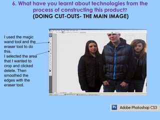 6. What have you learnt about technologies from the process of constructing this product ?  (DOING CUT-OUTS- THE MAIN IMAGE) I used the magic wand tool and the eraser tool to do this. I selected the area that I wanted to crop and clicked delete. Then smoothed the edges with the eraser tool. 