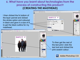 6. What have you learnt about technologies from the process of constructing this product ? (CREATING THE MASTHEAD) I then clicked the fx bottom of the layer pannel and clicked the stroke option and coloured in black and gave it a size of 8 to get the black outline for my masthead. To then get the rest of the text pink I click the text tool and clicked the pink swatch colour. 