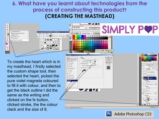 6. What have you learnt about technologies from the process of constructing this product ? (CREATING THE MASTHEAD) To create the heart which is in my masthead, I firstly selected the custom shape tool, then selected the heart, picked the pure violet magneta coloured to fill it with colour, and then to get the black outline I did the same as the writing and clicked on the fx button, clicked stroke, the the colour clack and the size of 8. 