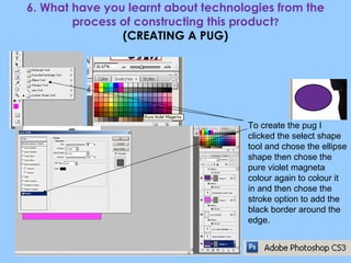 6. What have you learnt about technologies from the process of constructing this product ? (CREATING A PUG) To create the pug I clicked the select shape tool and chose the ellipse shape then chose the pure violet magneta colour again to colour it in and then chose the stroke option to add the black border around the edge. 