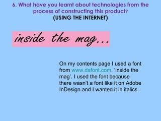 6. What have you learnt about technologies from the process of constructing this product ? (USING THE INTERNET) On my contents page I used a font from  www.dafont.com , ‘inside the mag’. I used the font because there wasn’t a font like it on Adobe InDesign and I wanted it in italics. 