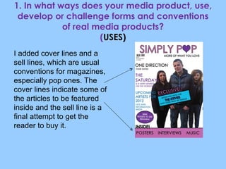 1. In what ways does your media product, use, develop or challenge forms and conventions of real media products? ( USES) I added cover lines and a sell lines, which are usual conventions for magazines, especially pop ones. The cover lines indicate some of the articles to be featured inside and the sell line is a final attempt to get the reader to buy it. 