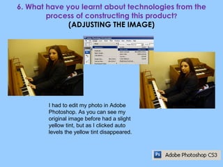 6. What have you learnt about technologies from the process of constructing this product ? (ADJUSTING THE IMAGE) I had to edit my photo in Adobe Photoshop. As you can see my original image before had a slight yellow tint, but as I clicked auto levels the yellow tint disappeared. 