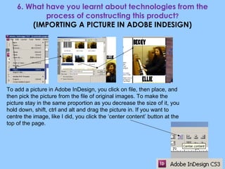 6. What have you learnt about technologies from the process of constructing this product ? (IMPORTING A PICTURE IN ADOBE INDESIGN) To add a picture in Adobe InDesign, you click on file, then place, and then pick the picture from the file of original images. To make the picture stay in the same proportion as you decrease the size of it, you hold down, shift, ctrl and alt and drag the picture in. If you want to centre the image, like I did, you click the ‘center content’ button at the top of the page. 