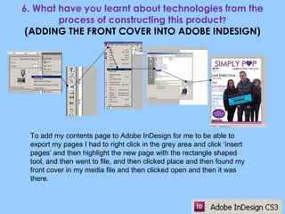 6. What have you learnt about technologies from the process of constructing this product ? (ADDING THE FRONT COVER INTO ADOBE INDESIGN) To add my contents page to Adobe InDesign for me to be able to export my pages I had to right click in the grey area and click ‘insert pages’ and then highlight the new page with the rectangle shaped tool, and then went to file, and then clicked place and then found my front cover in my media file and then clicked open and then it was there. 
