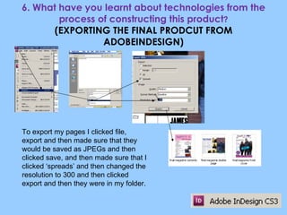 6. What have you learnt about technologies from the process of constructing this product ? (EXPORTING THE FINAL PRODCUT FROM ADOBEINDESIGN) To export my pages I clicked file, export and then made sure that they would be saved as JPEGs and then clicked save, and then made sure that I clicked ‘spreads’ and then changed the resolution to 300 and then clicked export and then they were in my folder. 
