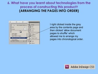 6. What have you learnt about technologies from the process of constructing this product ? (ARRANGING THE PAGES INTO ORDER) I right clicked inside the grey area by the contents page and then clicked ‘allow document pages to shuffle’ which allowed me to arrange my pages into chronological order. 