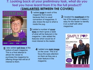7. Looking back at your preliminary task, what do you feel you have learnt from it to the full product? ( SIMILARITIES  BETWEEN THE COVERS) I added  pugs  to each of the magazine front covers because that it a usual convention of magazines. It also draws the eye to what is inside the pug.  I located the  masthead  at the top of the page as it makes it easy for the reader to identify it on a shelf with other magazines . I added a number of  cover lines  so that it gives a taste of what will be featured in the magazine. I also added the features which would be of most interest to the reader. I also added  sell lines  at the bottom of each magazine. This is a final attempt to attract the viewer to purchase the magazine by offering things that will be of interest to them. I added one  main image  on the cover. This is to focus the eyes attention on them as they are a main feature in the magazine. 1 2 3 4 5 
