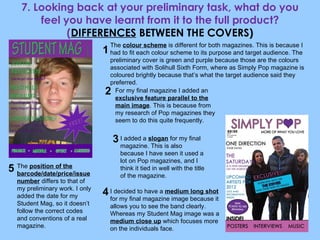 7. Looking back at your preliminary task, what do you feel you have learnt from it to the full product? ( DIFFERENCES  BETWEEN THE COVERS) The  colour scheme  is different for both magazines. This is because I had to fit each colour scheme to its purpose and target audience. The preliminary cover is green and purple because those are the colours associated with Solihull Sixth Form, where as Simply Pop magazine is coloured brightly because that’s what the target audience said they preferred. For my final magazine I added an  exclusive feature parallel to the main image . This is because from my research of Pop magazines they seem to do this quite frequently. I added a  slogan  for my final magazine. This is also because I have seen it used a lot on Pop magazines, and I think it tied in well with the title of the magazine. The  position of the barcode/date/price/issue number  differs to that of my preliminary work. I only added the date for my Student Mag, so it doesn’t follow the correct codes and conventions of a real magazine. I decided to have a  medium long shot  for my final magazine image because it allows you to see the band clearly. Whereas my Student Mag image was a  medium close up  which focuses more on the individuals face. 1 2 3 4 5 
