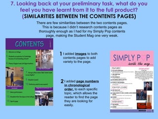 7. Looking back at your preliminary task, what do you feel you have learnt from it to the full product? ( SIMILARITIES BETWEEN THE CONTENTS PAGES) I added  images  to both contents pages to add variety to the page. I added  page numbers in chronological order,  to each specific topic, which allows the reader to find the page they are looking for easily. There are few similarities between the two contents pages. This is because I didn’t research contents pages as thoroughly enough as I had for my Simply Pop contents page, making the Student Mag one very weak. 1 2 
