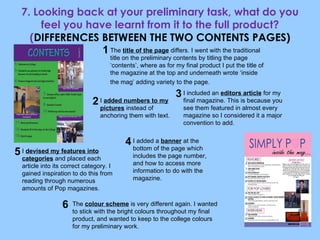 7. Looking back at your preliminary task, what do you feel you have learnt from it to the full product? ( DIFFERENCES BETWEEN THE TWO CONTENTS PAGES) The  title of the page  differs. I went with the traditional title on the preliminary contents by titling the page ‘contents’, where as for my final product I put the title of the magazine at the top and underneath wrote ‘inside the mag’ adding variety to the page.   I included an  editors article  for my final magazine. This is because you see them featured in almost every magazine so I considered it a major convention to add. I  added numbers to my pictures  instead of anchoring them with text. I  devised my features into categories  and placed each article into its correct category. I gained inspiration to do this from reading through numerous amounts of Pop magazines. I added a  banner  at the bottom of the page which includes the page number, and how to access more information to do with the magazine. The  colour scheme  is very different again. I wanted to stick with the bright colours throughout my final product, and wanted to keep to the college colours for my preliminary work. 1 2 3 4 5 6 
