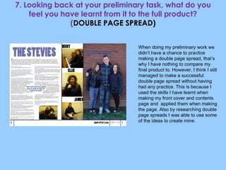 7. Looking back at your preliminary task, what do you feel you have learnt from it to the full product? ( DOUBLE PAGE SPREAD) When doing my preliminary work we didn’t have a chance to practice making a double page spread, that’s why I have nothing to compare my final product to. However, I think I still managed to make a successful double page spread without having had any practice. This is because I used the skills I have learnt when making my front cover and contents page and  applied them when making the page. Also by researching double page spreads I was able to use some of the ideas to create mine. 