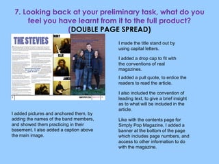 7. Looking back at your preliminary task, what do you feel you have learnt from it to the full product? ( DOUBLE PAGE SPREAD) I made the title stand out by using capital letters. I added a drop cap to fit with the conventions of real magazines. I added a pull quote, to entice the readers to read the article. I also included the convention of leading text, to give a brief insight as to what will be included in the article . I added pictures and anchored them, by adding the names of the band members, and showed them practicing in their basement. I also added a caption above the main image. Like with the contents page for Simply Pop Magazine, I added a banner at the bottom of the page which includes page numbers, and access to other information to do with the magazine. 